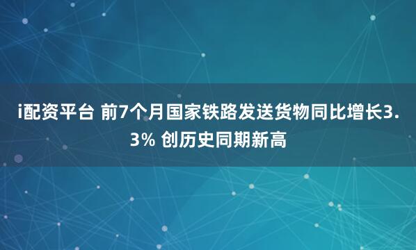 i配资平台 前7个月国家铁路发送货物同比增长3.3% 创历史同期新高