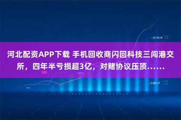 河北配资APP下载 手机回收商闪回科技三闯港交所，四年半亏损超3亿，对赌协议压顶……