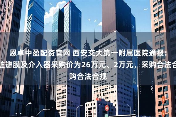 恩卓中盈配资官网 西安交大第一附属医院通报：心脏瓣膜及介入器采购价为26万元、2万元，采购合法合规