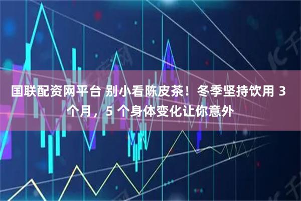 国联配资网平台 别小看陈皮茶！冬季坚持饮用 3 个月，5 个身体变化让你意外