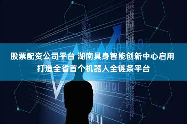 股票配资公司平台 湖南具身智能创新中心启用 打造全省首个机器人全链条平台