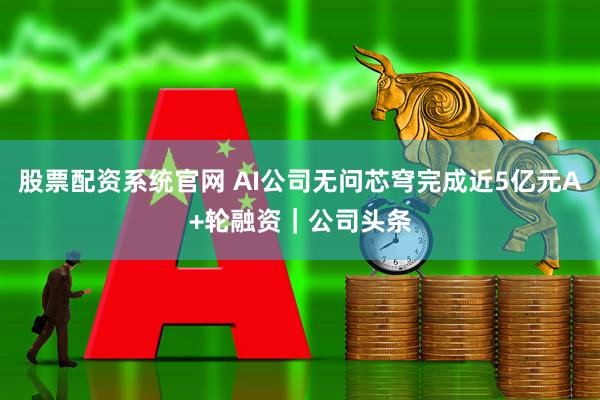 股票配资系统官网 AI公司无问芯穹完成近5亿元A+轮融资｜公司头条