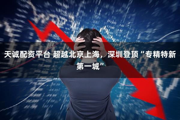 天诚配资平台 超越北京上海，深圳登顶“专精特新第一城”