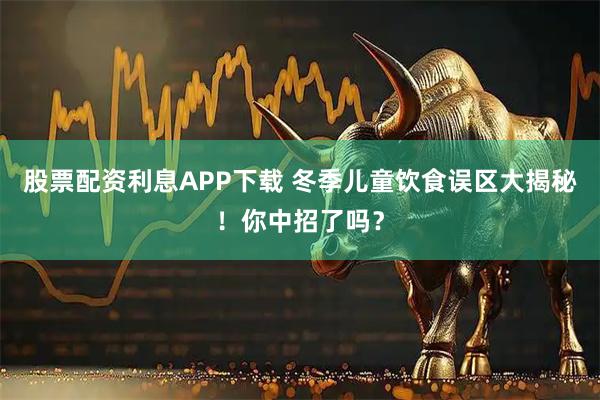 股票配资利息APP下载 冬季儿童饮食误区大揭秘！你中招了吗？