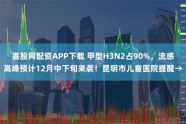 喜股网配资APP下载 甲型H3N2占90%，流感高峰预计12月中下旬来袭！昆明市儿童医院提醒→