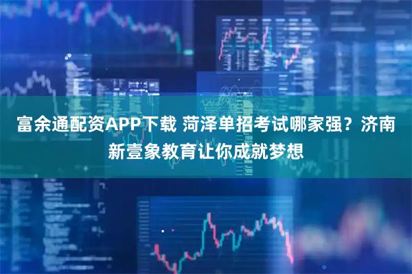 富余通配资APP下载 菏泽单招考试哪家强？济南新壹象教育让你成就梦想