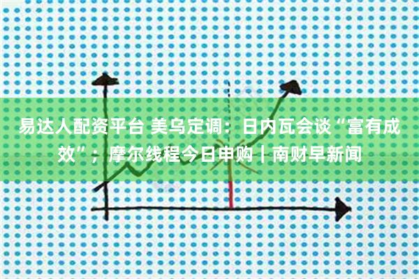 易达人配资平台 美乌定调：日内瓦会谈“富有成效”；摩尔线程今日申购｜南财早新闻