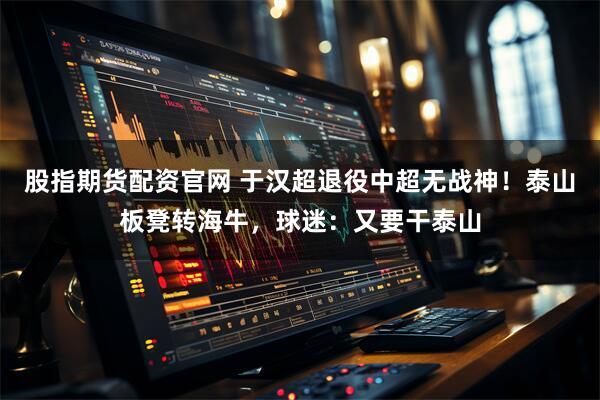 股指期货配资官网 于汉超退役中超无战神！泰山板凳转海牛，球迷：又要干泰山