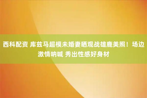 西科配资 库兹马超模未婚妻晒观战雄鹿美照！场边激情呐喊 秀出性感好身材