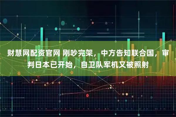 财慧网配资官网 刚吵完架，中方告知联合国，审判日本已开始，自卫队军机又被照射