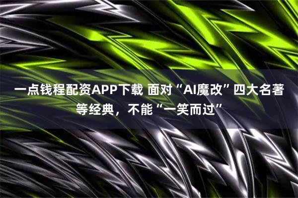 一点钱程配资APP下载 面对“AI魔改”四大名著等经典，不能“一笑而过”