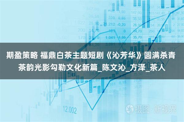 期盈策略 福鼎白茶主题短剧《沁芳华》圆满杀青 茶韵光影勾勒文化新篇_陈文沁_方泽_茶人