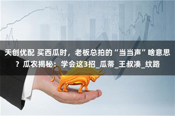 天创优配 买西瓜时，老板总拍的“当当声”啥意思？瓜农揭秘：学会这3招_瓜蒂_王叔凑_纹路