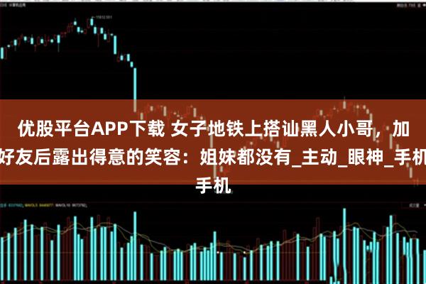 优股平台APP下载 女子地铁上搭讪黑人小哥，加好友后露出得意的笑容：姐妹都没有_主动_眼神_手机