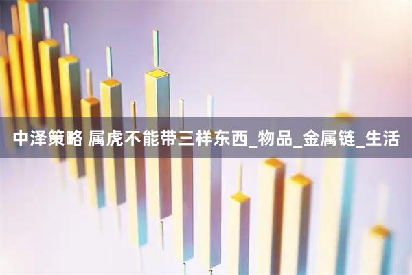 中泽策略 属虎不能带三样东西_物品_金属链_生活