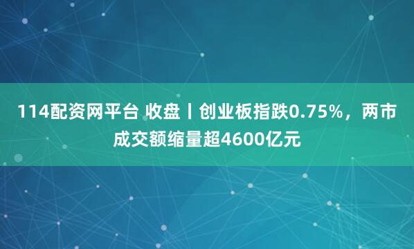 114配资网平台 收盘丨创业板指跌0.75%，两市成交额缩量超4600亿元