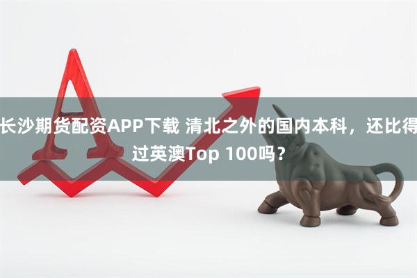 长沙期货配资APP下载 清北之外的国内本科，还比得过英澳Top 100吗？