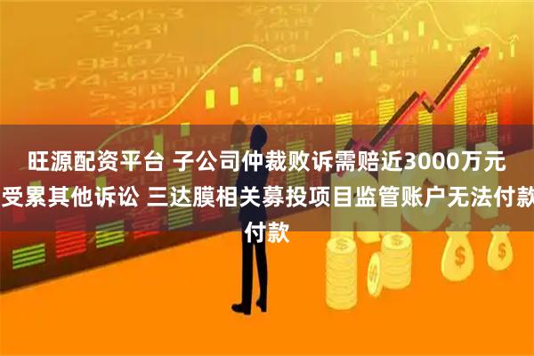 旺源配资平台 子公司仲裁败诉需赔近3000万元 受累其他诉讼 三达膜相关募投项目监管账户无法付款