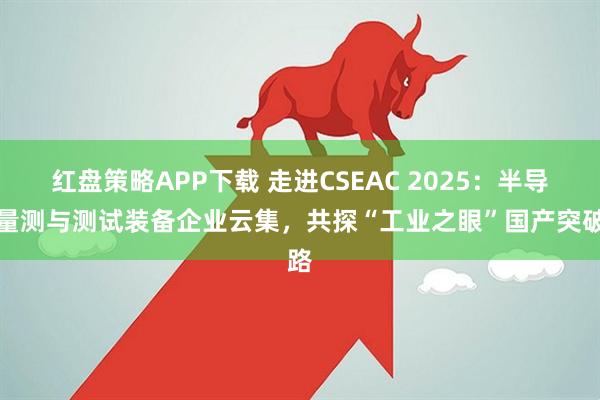 红盘策略APP下载 走进CSEAC 2025：半导体量测与测试装备企业云集，共探“工业之眼”国产突破路