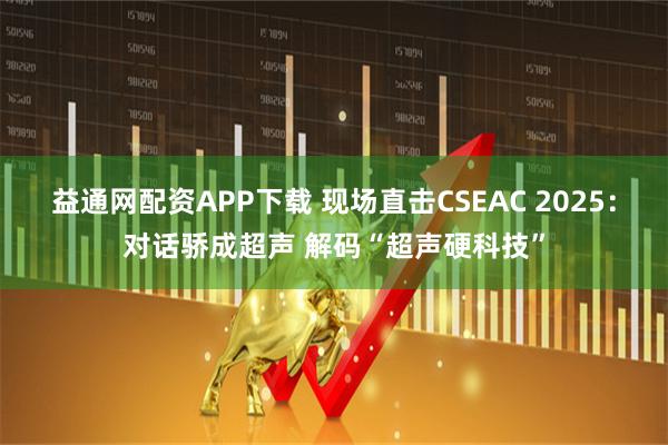 益通网配资APP下载 现场直击CSEAC 2025：对话骄成超声 解码“超声硬科技”
