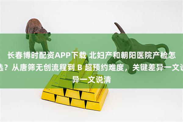 长春博时配资APP下载 北妇产和朝阳医院产检怎么选？从唐筛无创流程到 B 超预约难度，关键差异一文说清
