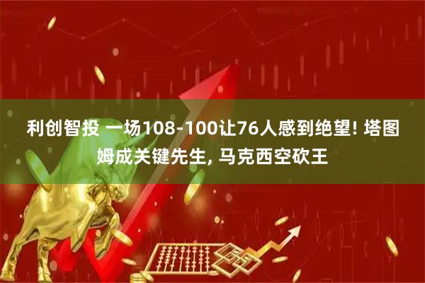 利创智投 一场108-100让76人感到绝望! 塔图姆成关键先生, 马克西空砍王