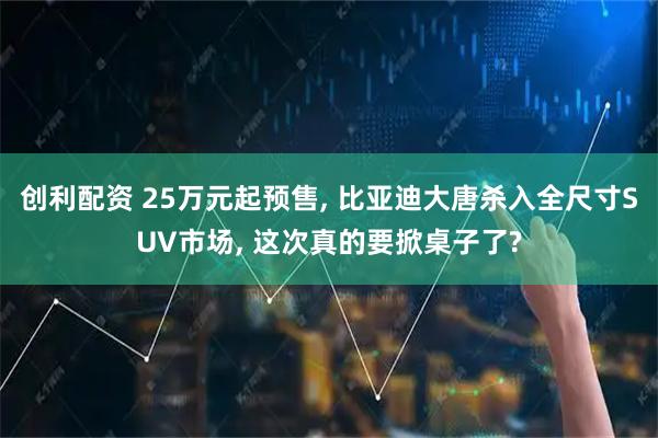 创利配资 25万元起预售, 比亚迪大唐杀入全尺寸SUV市场, 这次真的要掀桌子了?